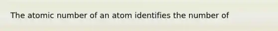 The atomic number of an atom identifies the number of