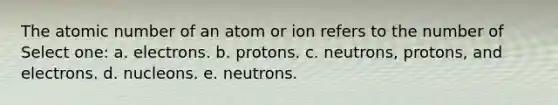 The atomic number of an atom or ion refers to the number of Select one: a. electrons. b. protons. c. neutrons, protons, and electrons. d. nucleons. e. neutrons.