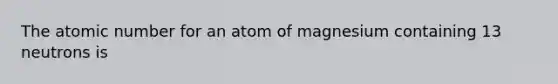 The atomic number for an atom of magnesium containing 13 neutrons is