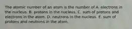 The atomic number of an atom is the number of A. electrons in the nucleus. B. protons in the nucleus. C. sum of protons and electrons in the atom. D. neutrons in the nucleus. E. sum of protons and neutrons in the atom.