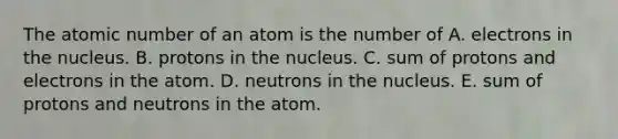 The atomic number of an atom is the number of A. electrons in the nucleus. B. protons in the nucleus. C. sum of protons and electrons in the atom. D. neutrons in the nucleus. E. sum of protons and neutrons in the atom.