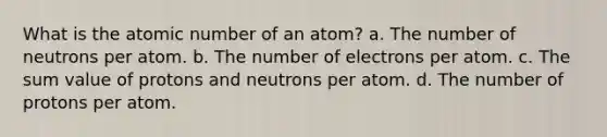 What is the atomic number of an atom? a. The number of neutrons per atom. b. The number of electrons per atom. c. The sum value of protons and neutrons per atom. d. The number of protons per atom.