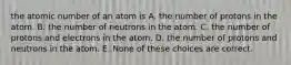 the atomic number of an atom is A. the number of protons in the atom. B. the number of neutrons in the atom. C. the number of protons and electrons in the atom. D. the number of protons and neutrons in the atom. E. None of these choices are correct.