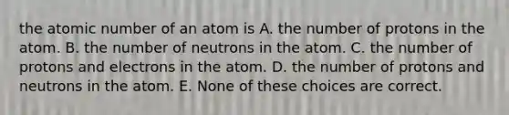 the atomic number of an atom is A. the number of protons in the atom. B. the number of neutrons in the atom. C. the number of protons and electrons in the atom. D. the number of protons and neutrons in the atom. E. None of these choices are correct.