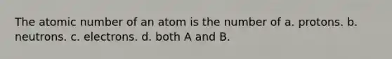 The atomic number of an atom is the number of a. protons. b. neutrons. c. electrons. d. both A and B.