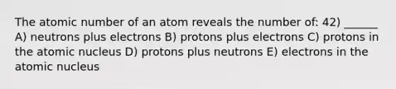 The atomic number of an atom reveals the number of: 42) ______ A) neutrons plus electrons B) protons plus electrons C) protons in the atomic nucleus D) protons plus neutrons E) electrons in the atomic nucleus