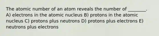 The atomic number of an atom reveals the number of ________. A) electrons in the atomic nucleus B) protons in the atomic nucleus C) protons plus neutrons D) protons plus electrons E) neutrons plus electrons