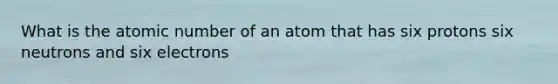 What is the atomic number of an atom that has six protons six neutrons and six electrons