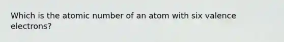 Which is the atomic number of an atom with six valence electrons?