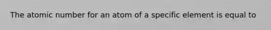 The atomic number for an atom of a specific element is equal to