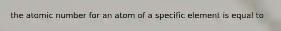 the atomic number for an atom of a specific element is equal to