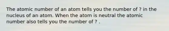 The atomic number of an atom tells you the number of ? in the nucleus of an atom. When the atom is neutral the atomic number also tells you the number of ? .