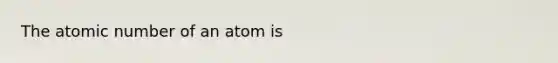 The atomic number of an atom is