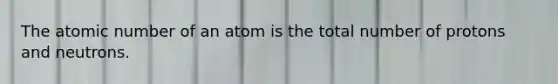 The atomic number of an atom is the total number of protons and neutrons.