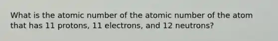 What is the atomic number of the atomic number of the atom that has 11 protons, 11 electrons, and 12 neutrons?