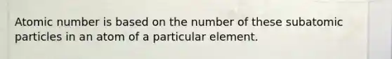 Atomic number is based on the number of these subatomic particles in an atom of a particular element.