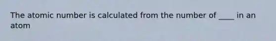 The atomic number is calculated from the number of ____ in an atom