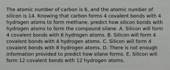 The atomic number of carbon is 6, and the atomic number of silicon is 14. Knowing that carbon forms 4 covalent bonds with 4 hydrogen atoms to form methane, predict how silicon bonds with hydrogen atoms to form the compound silane. A. Silicon will form 4 covalent bonds with 6 hydrogen atoms. B. Silicon will form 4 covalent bonds with 4 hydrogen atoms. C. Silicon will form 4 covalent bonds with 8 hydrogen atoms. D. There is not enough information provided to predict how silane forms. E. Silicon will form 12 covalent bonds with 12 hydrogen atoms.