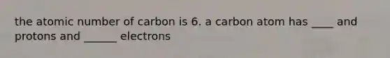 the atomic number of carbon is 6. a carbon atom has ____ and protons and ______ electrons