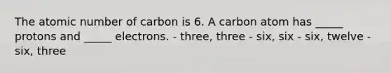 The atomic number of carbon is 6. A carbon atom has _____ protons and _____ electrons. - three, three - six, six - six, twelve - six, three