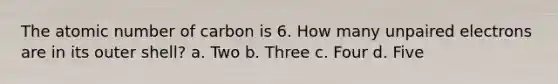 The atomic number of carbon is 6. How many unpaired electrons are in its outer shell? a. Two b. Three c. Four d. Five