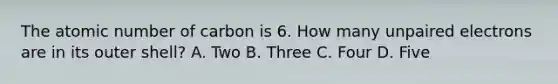 The atomic number of carbon is 6. How many unpaired electrons are in its outer shell? A. Two B. Three C. Four D. Five