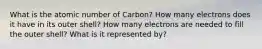 What is the atomic number of Carbon? How many electrons does it have in its outer shell? How many electrons are needed to fill the outer shell? What is it represented by?