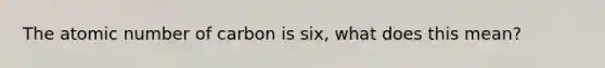 The atomic number of carbon is six, what does this mean?