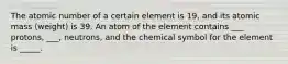 The atomic number of a certain element is 19, and its atomic mass (weight) is 39. An atom of the element contains ___ protons, ___, neutrons, and the chemical symbol for the element is _____.