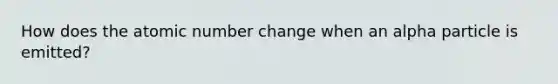 How does the atomic number change when an alpha particle is emitted?