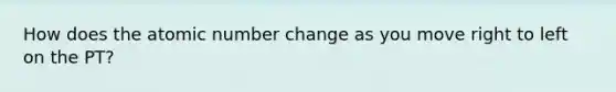 How does the atomic number change as you move right to left on the PT?