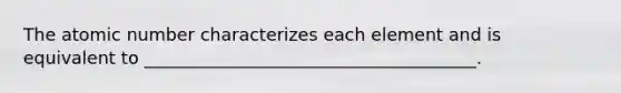 The atomic number characterizes each element and is equivalent to ______________________________________.