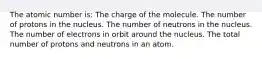 The atomic number is: The charge of the molecule. The number of protons in the nucleus. The number of neutrons in the nucleus. The number of electrons in orbit around the nucleus. The total number of protons and neutrons in an atom.