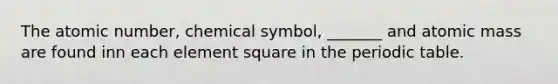 The atomic number, chemical symbol, _______ and atomic mass are found inn each element square in <a href='https://www.questionai.com/knowledge/kIrBULvFQz-the-periodic-table' class='anchor-knowledge'>the periodic table</a>.