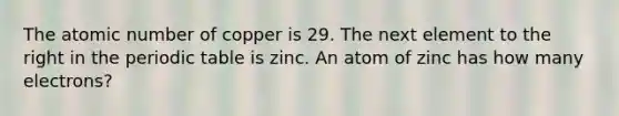 The atomic number of copper is 29. The next element to the right in the periodic table is zinc. An atom of zinc has how many electrons?