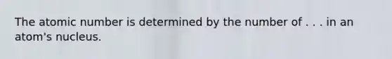 The atomic number is determined by the number of . . . in an atom's nucleus.