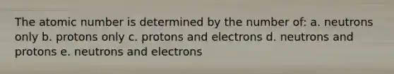 The atomic number is determined by the number of: a. neutrons only b. protons only c. protons and electrons d. neutrons and protons e. neutrons and electrons