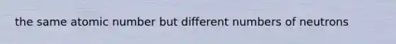 the same atomic number but different numbers of neutrons