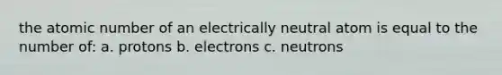 the atomic number of an electrically neutral atom is equal to the number of: a. protons b. electrons c. neutrons