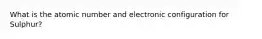 What is the atomic number and electronic configuration for Sulphur?