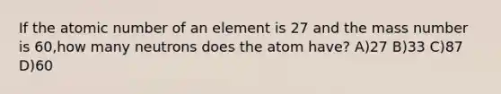 If the atomic number of an element is 27 and the mass number is 60,how many neutrons does the atom have? A)27 B)33 C)87 D)60