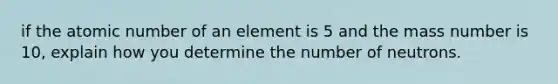 if the atomic number of an element is 5 and the mass number is 10, explain how you determine the number of neutrons.