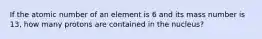 If the atomic number of an element is 6 and its mass number is 13, how many protons are contained in the nucleus?