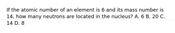 If the atomic number of an element is 6 and its mass number is 14, how many neutrons are located in the nucleus? A. 6 B. 20 C. 14 D. 8