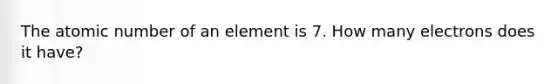 The atomic number of an element is 7. How many electrons does it have?