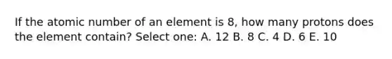 If the atomic number of an element is 8, how many protons does the element contain? Select one: A. 12 B. 8 C. 4 D. 6 E. 10