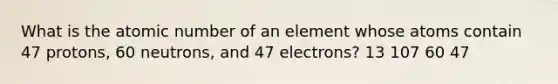 What is the atomic number of an element whose atoms contain 47 protons, 60 neutrons, and 47 electrons? 13 107 60 47