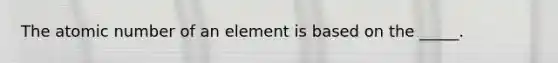 The atomic number of an element is based on the _____.