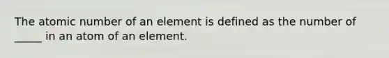 The atomic number of an element is defined as the number of _____ in an atom of an element.