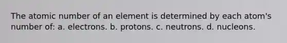 The atomic number of an element is determined by each atom's number of: a. electrons. b. protons. c. neutrons. d. nucleons.